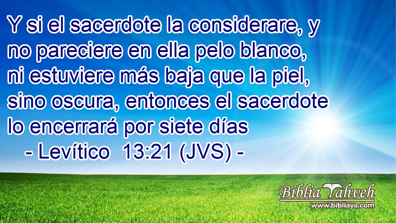 Y si el sacerdote la considerare, y no pareciere en ella pelo blanco, ni estuviere más baja que la piel, sino oscura, entonces el sacerdote lo encerrará por siete días
