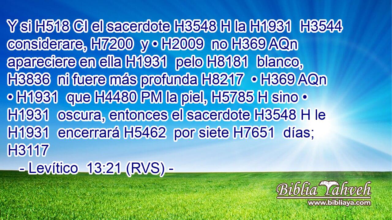 Y si H518 CI el sacerdote H3548 H la H1931  H3544 considerare, H7200  y • H2009  no H369 AQn apareciere en ella H1931  pelo H8181  blanco, H3836  ni fuere más profunda H8217  • H369 AQn • H1931  que H4480 PM la piel, H5785 H sino • H1931  oscura, entonces el sacerdote H3548 H le H1931  encerrará H5462  por siete H7651  días; H3117  