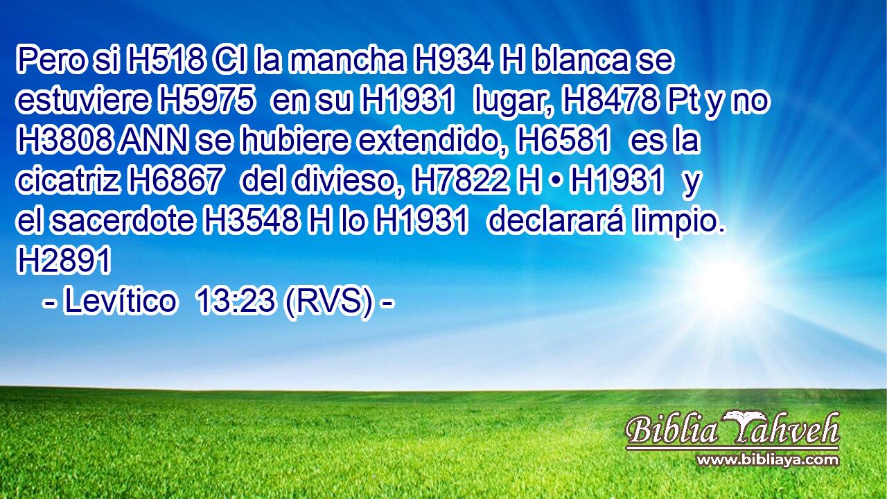 Pero si H518 CI la mancha H934 H blanca se estuviere H5975  en su H1931  lugar, H8478 Pt y no H3808 ANN se hubiere extendido, H6581  es la cicatriz H6867  del divieso, H7822 H • H1931  y el sacerdote H3548 H lo H1931  declarará limpio. H2891  