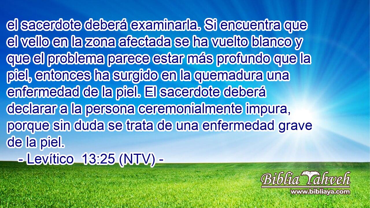 el sacerdote deberá examinarla. Si encuentra que el vello en la zona afectada se ha vuelto blanco y que el problema parece estar más profundo que la piel, entonces ha surgido en la quemadura una enfermedad de la piel. El sacerdote deberá declarar a la persona ceremonialmente impura, porque sin duda se trata de una enfermedad grave de la piel.