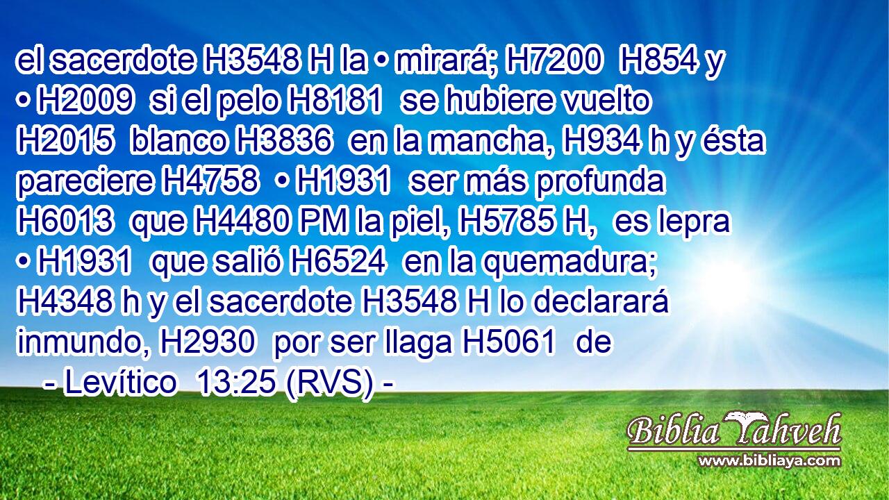 el sacerdote H3548 H la • mirará; H7200  H854 y • H2009  si el pelo H8181  se hubiere vuelto H2015  blanco H3836  en la mancha, H934 h y ésta pareciere H4758  • H1931  ser más profunda H6013  que H4480 PM la piel, H5785 H,  es lepra • H1931  que salió H6524  en la quemadura; H4348 h y el sacerdote H3548 H lo declarará inmundo, H2930  por ser llaga H5061  de