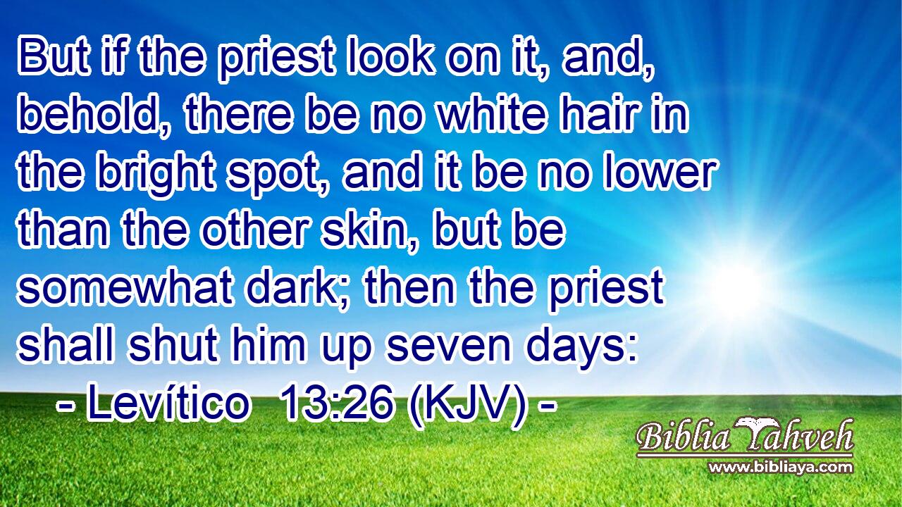 But if the priest look on it, and, behold, there be no white hair in the bright spot, and it be no lower than the other skin, but be somewhat dark; then the priest shall shut him up seven days: