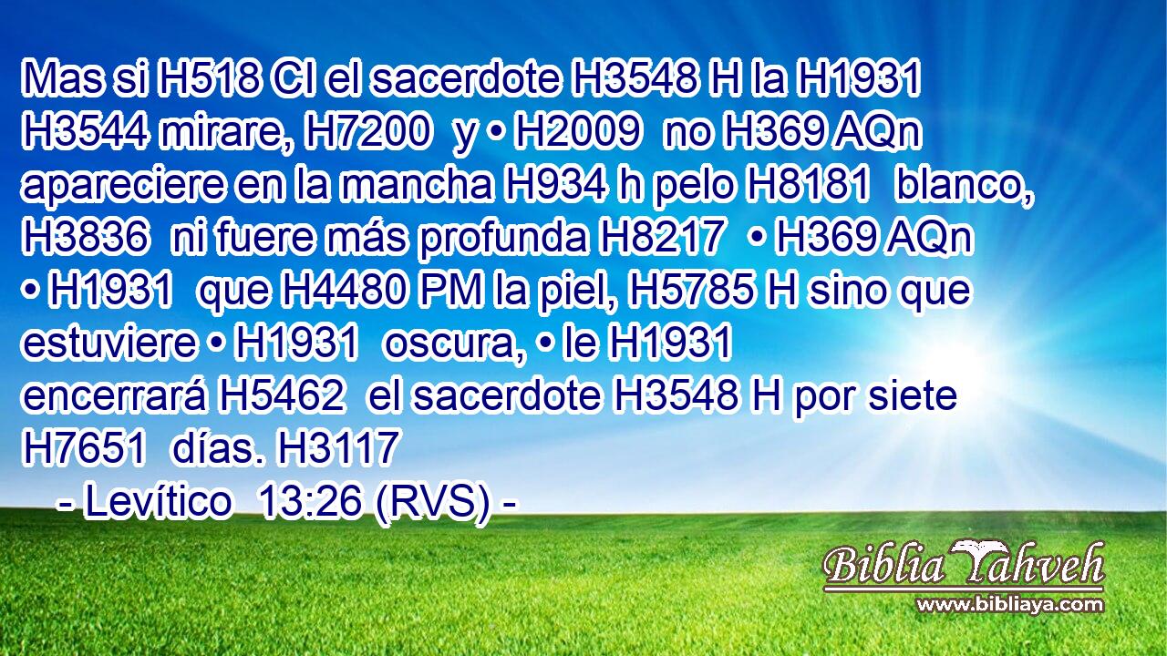 Mas si H518 CI el sacerdote H3548 H la H1931  H3544 mirare, H7200  y • H2009  no H369 AQn apareciere en la mancha H934 h pelo H8181  blanco, H3836  ni fuere más profunda H8217  • H369 AQn • H1931  que H4480 PM la piel, H5785 H sino que estuviere • H1931  oscura, • le H1931  encerrará H5462  el sacerdote H3548 H por siete H7651  días. H3117  