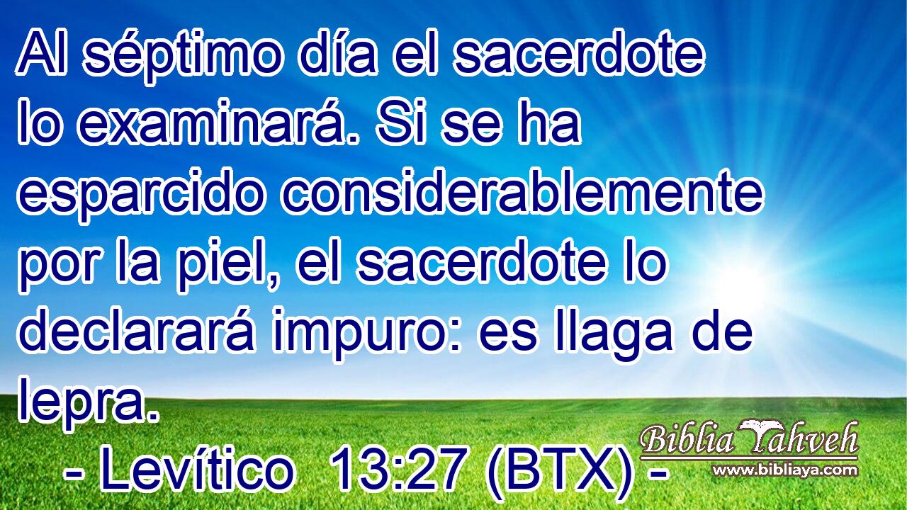 Al séptimo día el sacerdote lo examinará. Si se ha esparcido considerablemente por la piel, el sacerdote lo declarará impuro: es llaga de lepra.