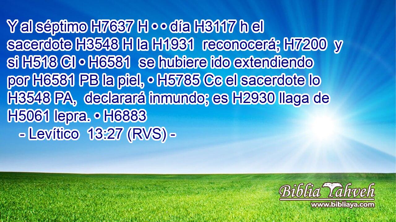 Y al séptimo H7637 H • • día H3117 h el sacerdote H3548 H la H1931  reconocerá; H7200  y si H518 CI • H6581  se hubiere ido extendiendo por H6581 PB la piel, • H5785 Cc el sacerdote lo H3548 PA,  declarará inmundo; es H2930 llaga de H5061 lepra. • H6883  