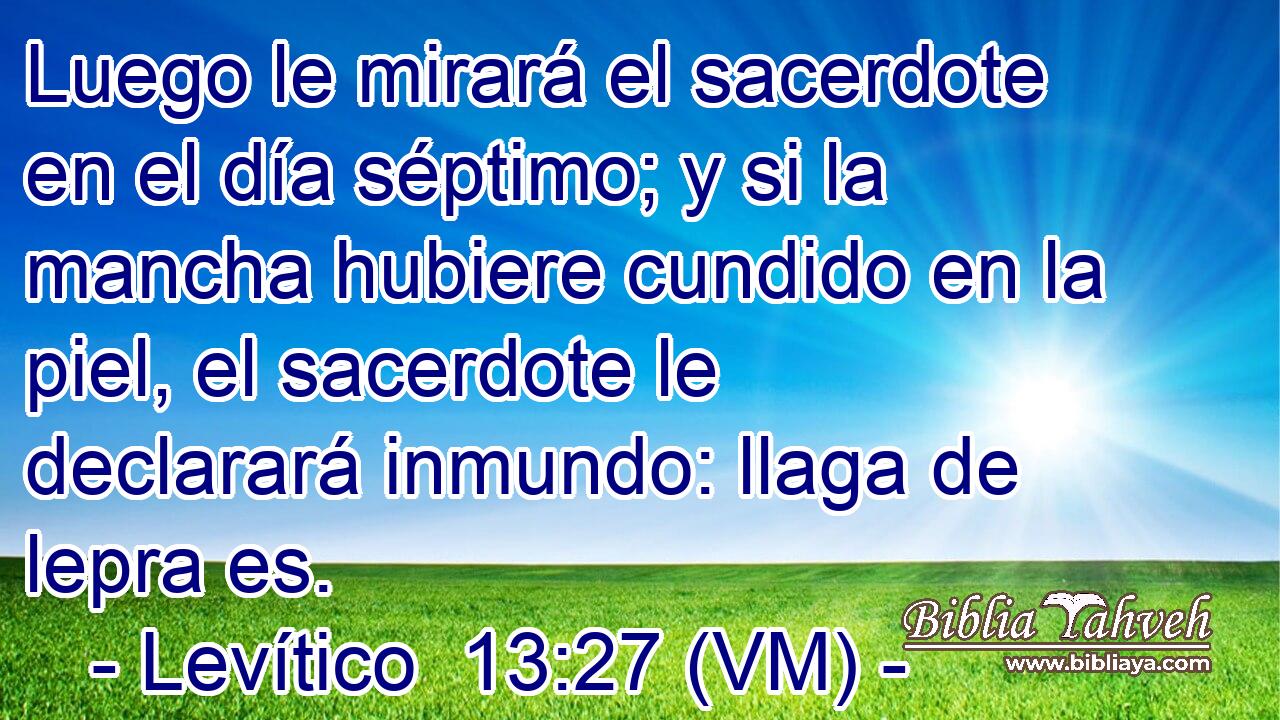  Luego le mirará el sacerdote en el día séptimo; y si la mancha hubiere cundido en la piel, el sacerdote le declarará inmundo: llaga de lepra es. 
