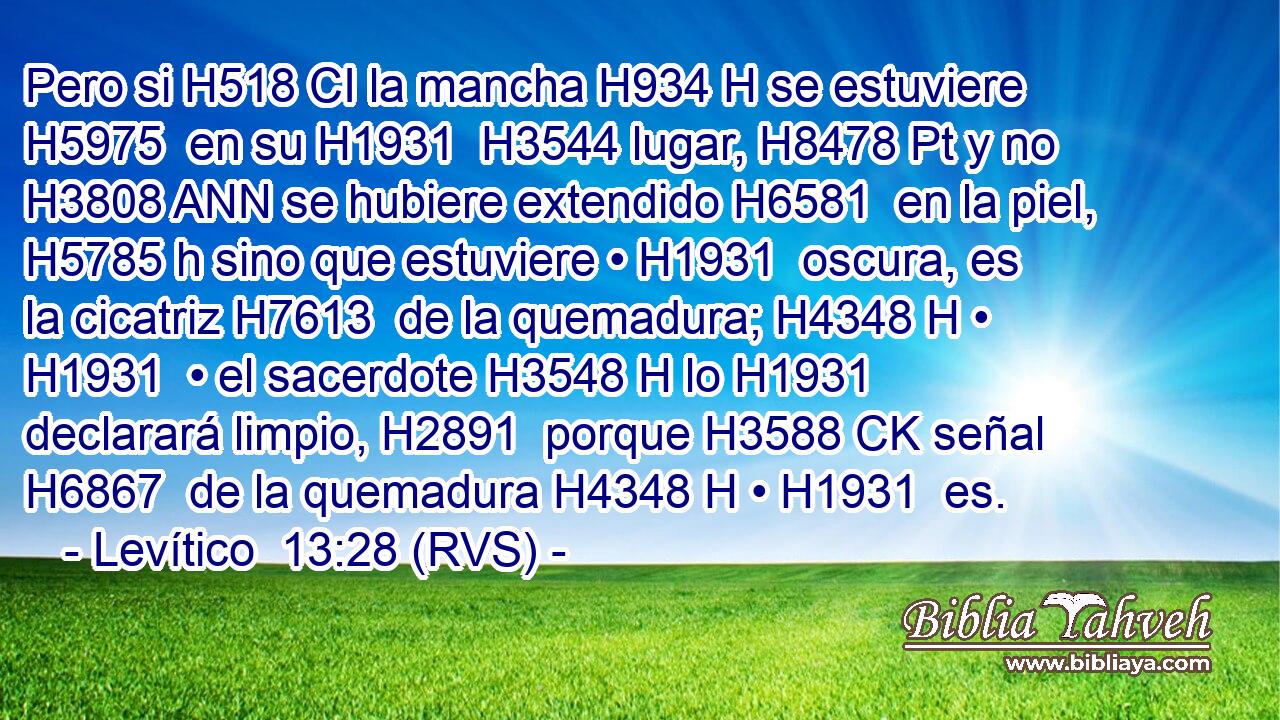 Pero si H518 CI la mancha H934 H se estuviere H5975  en su H1931  H3544 lugar, H8478 Pt y no H3808 ANN se hubiere extendido H6581  en la piel, H5785 h sino que estuviere • H1931  oscura, es la cicatriz H7613  de la quemadura; H4348 H • H1931  • el sacerdote H3548 H lo H1931  declarará limpio, H2891  porque H3588 CK señal H6867  de la quemadura H4348 H • H1931  es. 