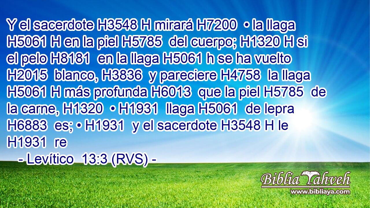 Y el sacerdote H3548 H mirará H7200  • la llaga H5061 H en la piel H5785  del cuerpo; H1320 H si el pelo H8181  en la llaga H5061 h se ha vuelto H2015  blanco, H3836  y pareciere H4758  la llaga H5061 H más profunda H6013  que la piel H5785  de la carne, H1320  • H1931  llaga H5061  de lepra H6883  es; • H1931  y el sacerdote H3548 H le H1931  re