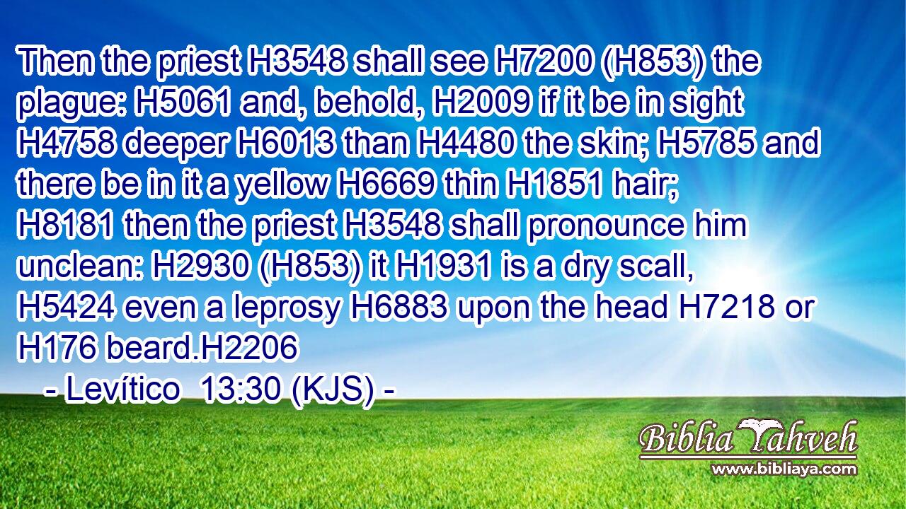 Then the priest H3548 shall see H7200 (H853) the plague: H5061 and, behold, H2009 if it be in sight H4758 deeper H6013 than H4480 the skin; H5785 and there be in it a yellow H6669 thin H1851 hair; H8181 then the priest H3548 shall pronounce him unclean: H2930 (H853) it H1931 is a dry scall, H5424 even a leprosy H6883 upon the head H7218 or H176 beard.H2206