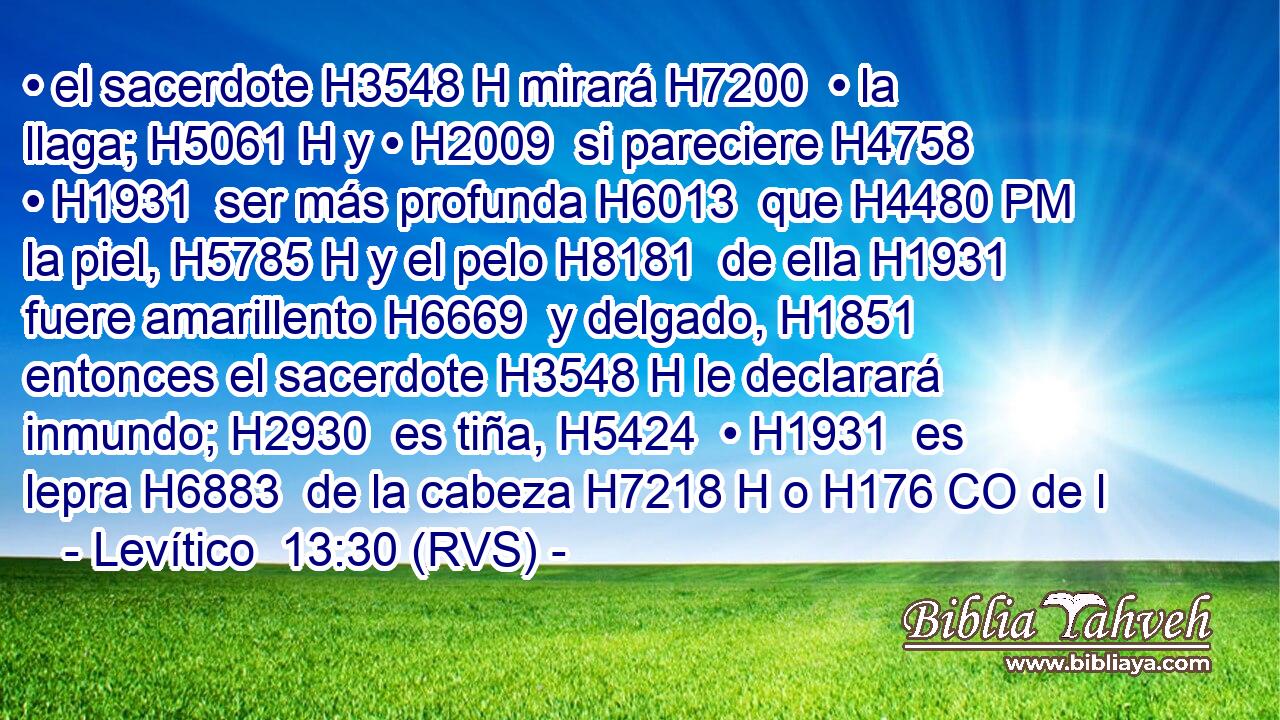 • el sacerdote H3548 H mirará H7200  • la llaga; H5061 H y • H2009  si pareciere H4758  • H1931  ser más profunda H6013  que H4480 PM la piel, H5785 H y el pelo H8181  de ella H1931  fuere amarillento H6669  y delgado, H1851  entonces el sacerdote H3548 H le declarará inmundo; H2930  es tiña, H5424  • H1931  es lepra H6883  de la cabeza H7218 H o H176 CO de l