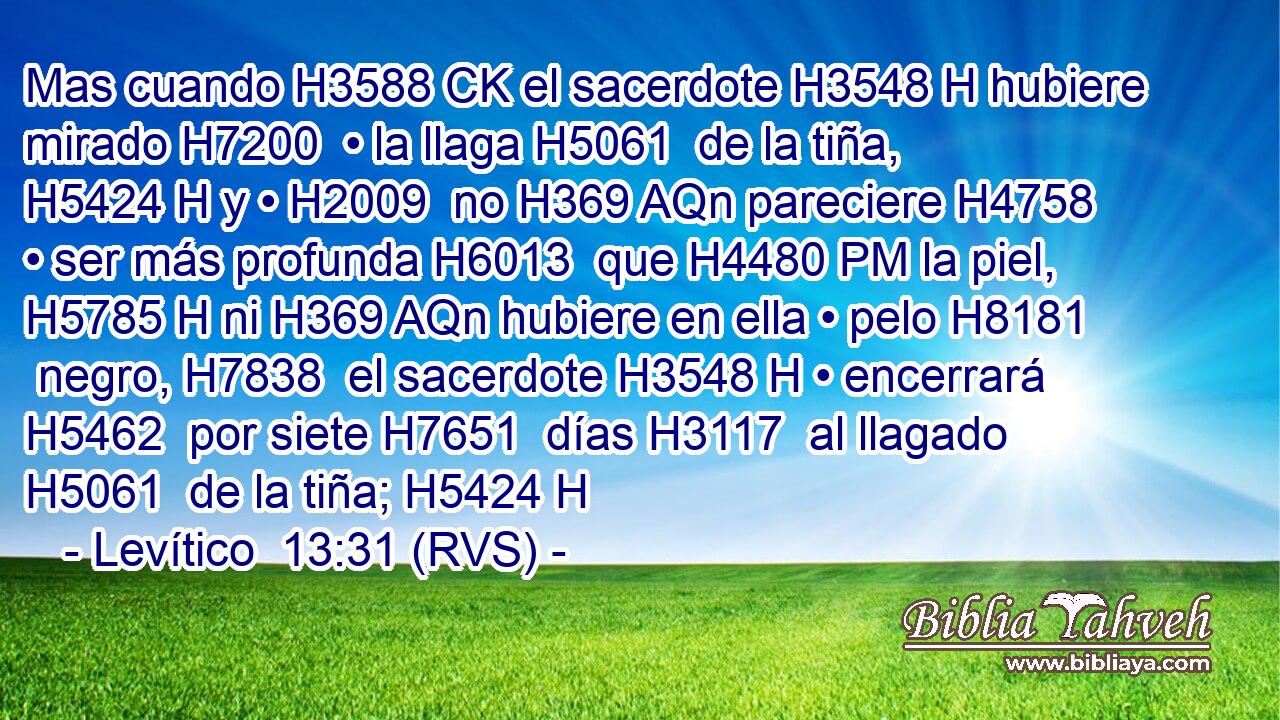 Mas cuando H3588 CK el sacerdote H3548 H hubiere mirado H7200  • la llaga H5061  de la tiña, H5424 H y • H2009  no H369 AQn pareciere H4758  • ser más profunda H6013  que H4480 PM la piel, H5785 H ni H369 AQn hubiere en ella • pelo H8181  negro, H7838  el sacerdote H3548 H • encerrará H5462  por siete H7651  días H3117  al llagado H5061  de la tiña; H5424 H 