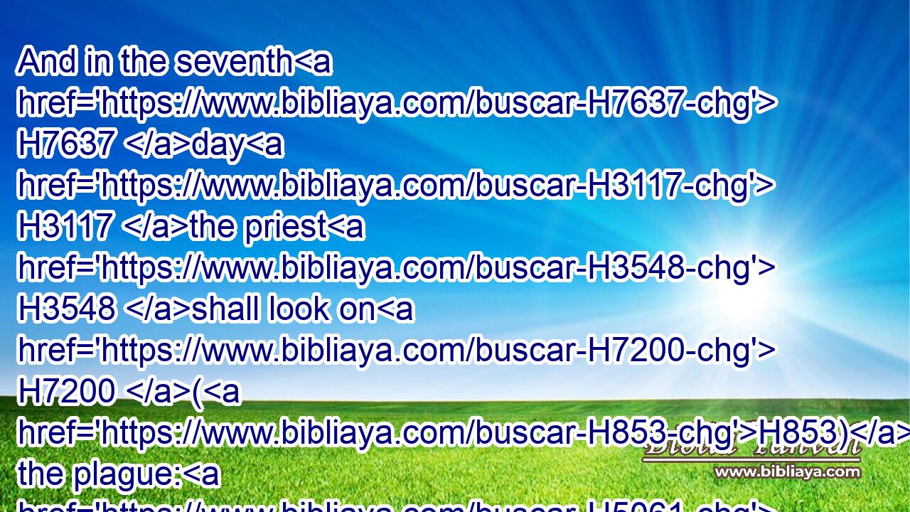 And in the seventh H7637 day H3117 the priest H3548 shall look on H7200 (H853) the plague: H5061 and, behold, H2009 if the scall H5424 spread H6581 not, H3808 and there be H1961 in it no H3808 yellow H6669 hair, H8181 and the scall H5424 be not H369 in sight H4758 deeper H6013 than H4480 the skin;H5785