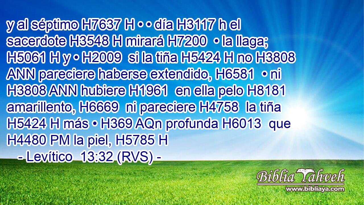 y al séptimo H7637 H • • día H3117 h el sacerdote H3548 H mirará H7200  • la llaga; H5061 H y • H2009  si la tiña H5424 H no H3808 ANN pareciere haberse extendido, H6581  • ni H3808 ANN hubiere H1961  en ella pelo H8181  amarillento, H6669  ni pareciere H4758  la tiña H5424 H más • H369 AQn profunda H6013  que H4480 PM la piel, H5785 H 