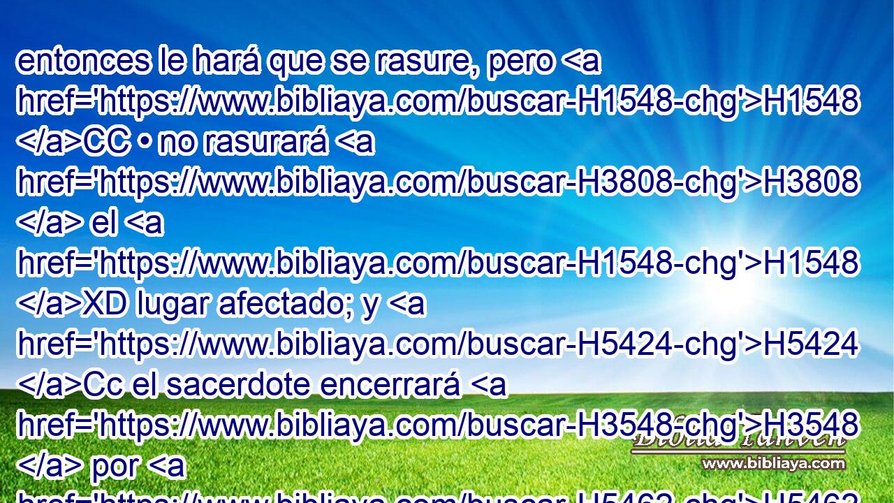 entonces le hará que se rasure, pero H1548 CC • no rasurará H3808  el H1548 XD lugar afectado; y H5424 Cc el sacerdote encerrará H3548  por H5462 otros siete H8145  días H7651  al H3117 que tiene • la tiña. 