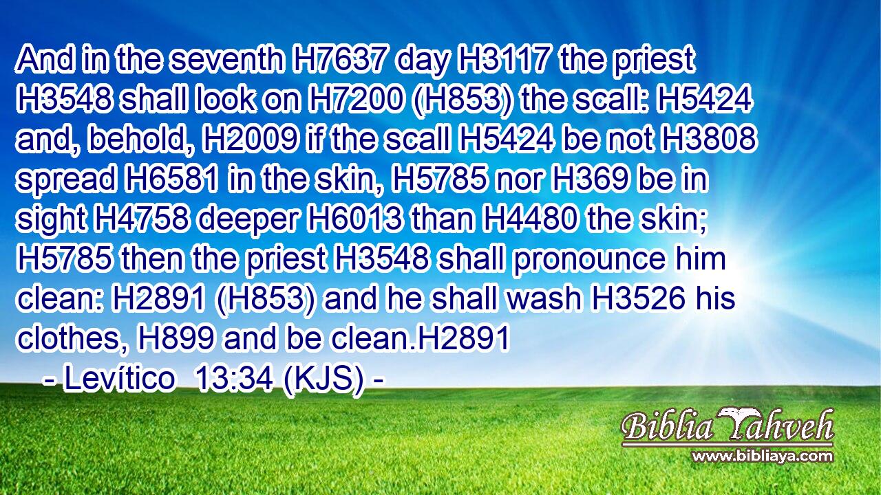 And in the seventh H7637 day H3117 the priest H3548 shall look on H7200 (H853) the scall: H5424 and, behold, H2009 if the scall H5424 be not H3808 spread H6581 in the skin, H5785 nor H369 be in sight H4758 deeper H6013 than H4480 the skin; H5785 then the priest H3548 shall pronounce him clean: H2891 (H853) and he shall wash H3526 his clothes, H899 and be clean.H2891