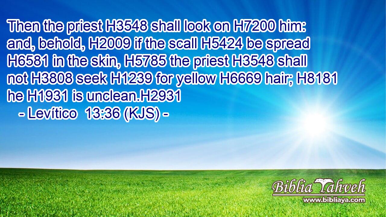 Then the priest H3548 shall look on H7200 him: and, behold, H2009 if the scall H5424 be spread H6581 in the skin, H5785 the priest H3548 shall not H3808 seek H1239 for yellow H6669 hair; H8181 he H1931 is unclean.H2931