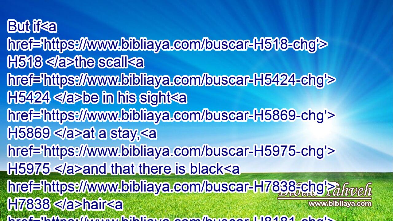 But if H518 the scall H5424 be in his sight H5869 at a stay, H5975 and that there is black H7838 hair H8181 grown up H6779 therein; the scall H5424 is healed, H7495 he H1931 is clean: H2889 and the priest H3548 shall pronounce him clean.H2891