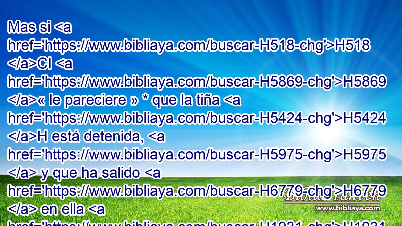 Mas si H518 CI H5869 « le pareciere » * que la tiña H5424 H está detenida, H5975  y que ha salido H6779  en ella H1931  el pelo H8181  negro, H7838  la tiña H5424 H está sanada; H7495  él H1931  está limpio, H2891  y limpio H2889  lo H1931  declarará el sacerdote. H3548 H 