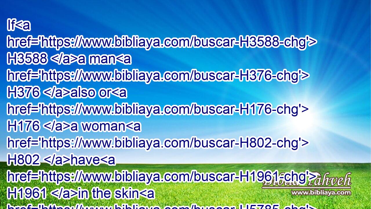 If H3588 a man H376 also or H176 a woman H802 have H1961 in the skin H5785 of their flesh H1320 bright spots, H934 even white H3836 bright spots;H934