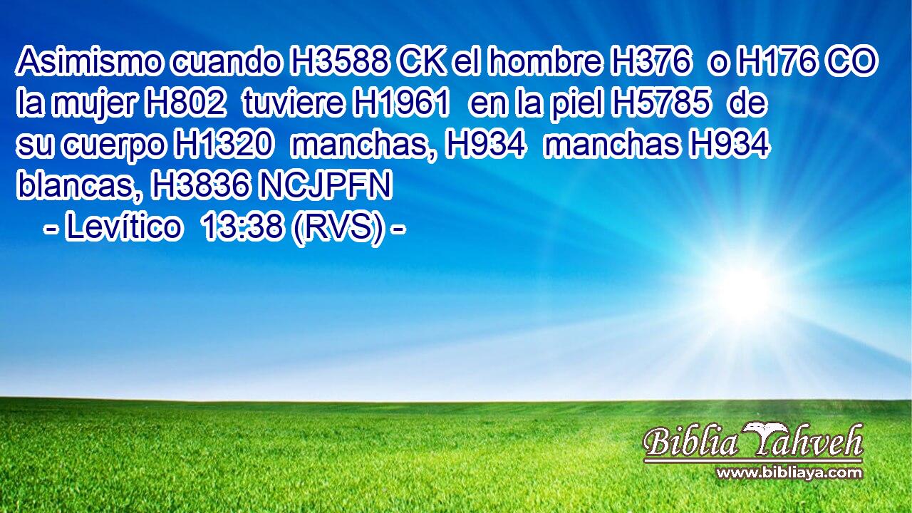 Asimismo cuando H3588 CK el hombre H376  o H176 CO la mujer H802  tuviere H1961  en la piel H5785  de su cuerpo H1320  manchas, H934  manchas H934  blancas, H3836 NCJPFN 