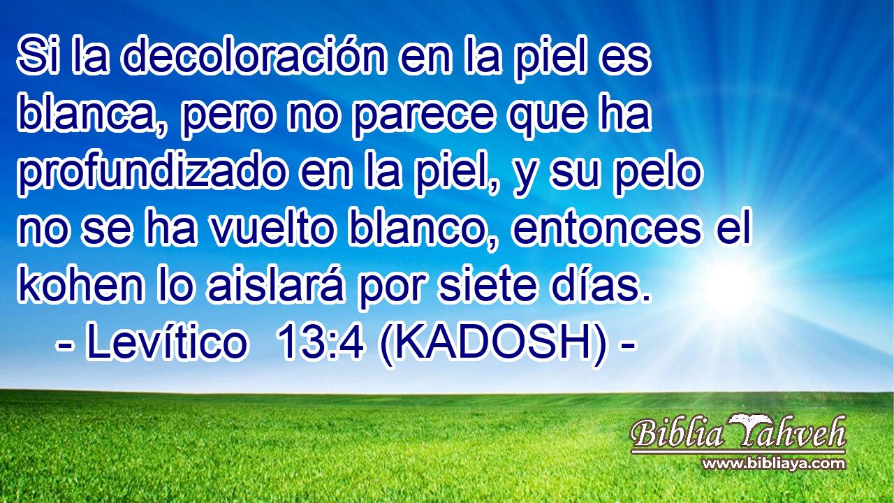 Si la decoloración en la piel es blanca, pero no parece que ha profundizado en la piel, y su pelo no se ha vuelto blanco, entonces el kohen lo aislará por siete días. 