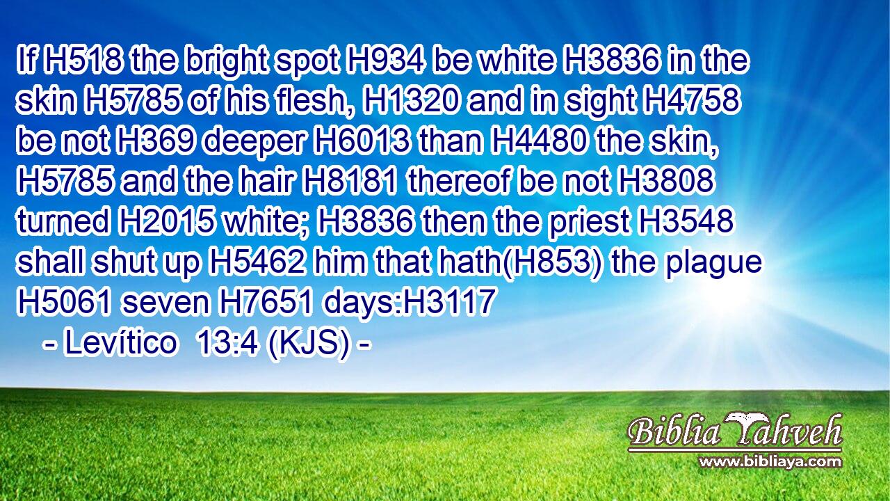 If H518 the bright spot H934 be white H3836 in the skin H5785 of his flesh, H1320 and in sight H4758 be not H369 deeper H6013 than H4480 the skin, H5785 and the hair H8181 thereof be not H3808 turned H2015 white; H3836 then the priest H3548 shall shut up H5462 him that hath(H853) the plague H5061 seven H7651 days:H3117