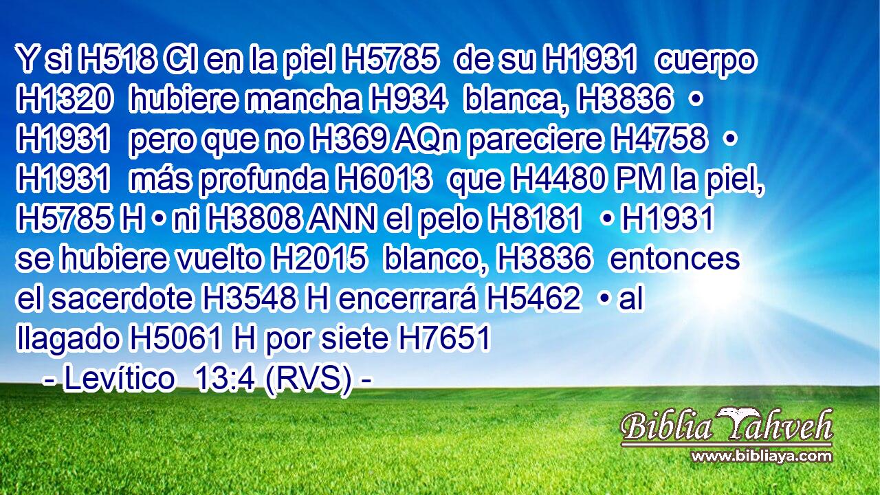Y si H518 CI en la piel H5785  de su H1931  cuerpo H1320  hubiere mancha H934  blanca, H3836  • H1931  pero que no H369 AQn pareciere H4758  • H1931  más profunda H6013  que H4480 PM la piel, H5785 H • ni H3808 ANN el pelo H8181  • H1931  se hubiere vuelto H2015  blanco, H3836  entonces el sacerdote H3548 H encerrará H5462  • al llagado H5061 H por siete H7651 
