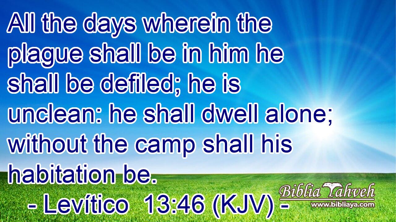 All the days wherein the plague shall be in him he shall be defiled; he is unclean: he shall dwell alone; without the camp shall his habitation be.