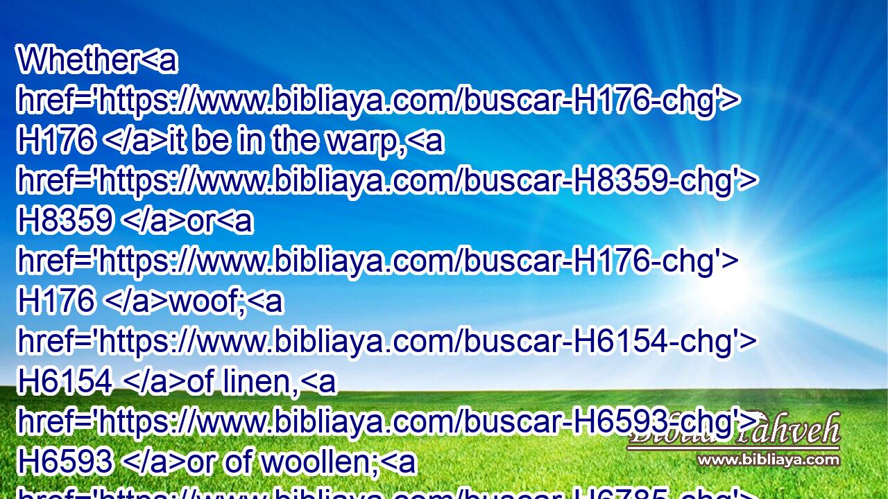 Whether H176 it be in the warp, H8359 or H176 woof; H6154 of linen, H6593 or of woollen; H6785 whether H176 in a skin, H5785 or H176 in any H3605 thing made H4399 of skin;H5785