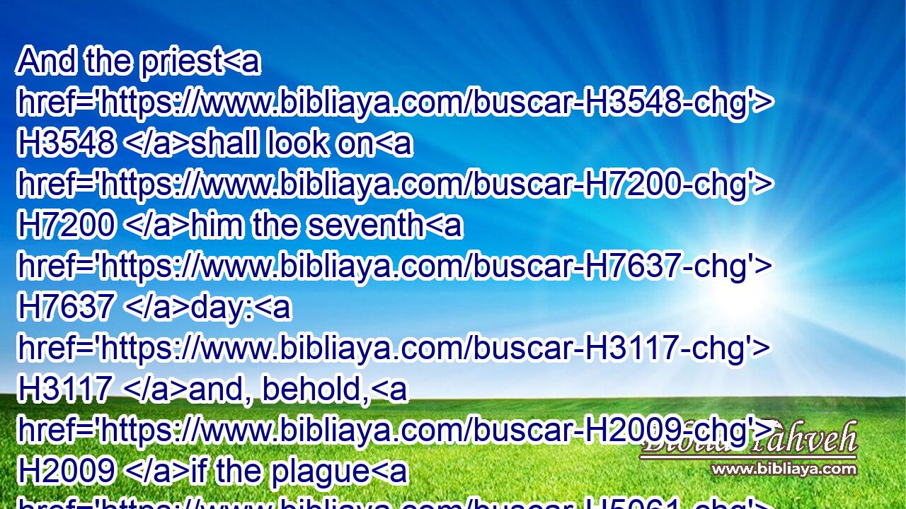 And the priest H3548 shall look on H7200 him the seventh H7637 day: H3117 and, behold, H2009 if the plague H5061 in his sight H5869 be at a stay, H5975 and the plague H5061 spread H6581 not H3808 in the skin; H5785 then the priest H3548 shall shut him up H5462 seven H7651 days H3117 more:H8145