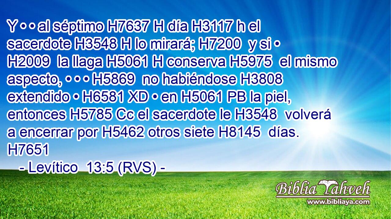 Y • • al séptimo H7637 H día H3117 h el sacerdote H3548 H lo mirará; H7200  y si • H2009  la llaga H5061 H conserva H5975  el mismo aspecto, • • • H5869  no habiéndose H3808 extendido • H6581 XD • en H5061 PB la piel, entonces H5785 Cc el sacerdote le H3548  volverá a encerrar por H5462 otros siete H8145  días. H7651  