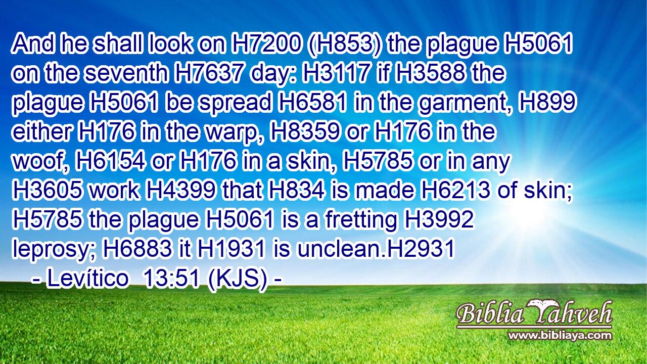 And he shall look on H7200 (H853) the plague H5061 on the seventh H7637 day: H3117 if H3588 the plague H5061 be spread H6581 in the garment, H899 either H176 in the warp, H8359 or H176 in the woof, H6154 or H176 in a skin, H5785 or in any H3605 work H4399 that H834 is made H6213 of skin; H5785 the plague H5061 is a fretting H3992 leprosy; H6883 it H1931 is unclean.H2931
