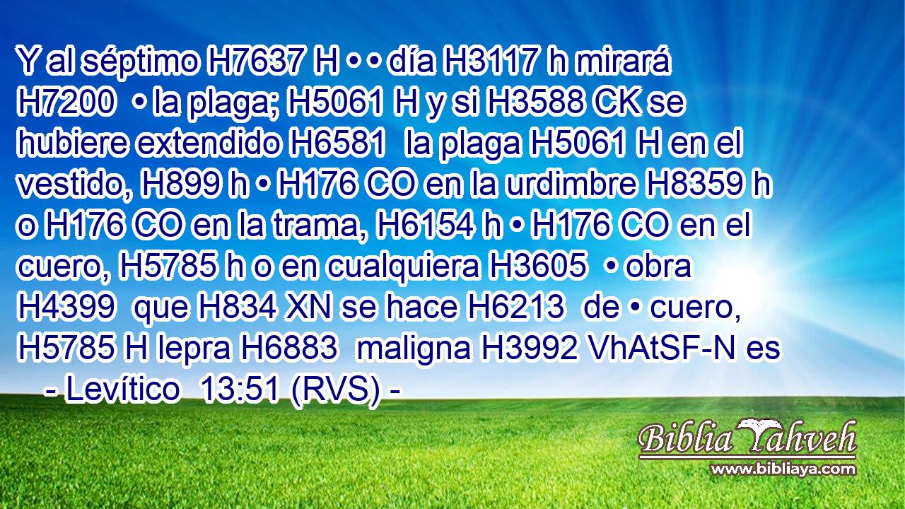Y al séptimo H7637 H • • día H3117 h mirará H7200  • la plaga; H5061 H y si H3588 CK se hubiere extendido H6581  la plaga H5061 H en el vestido, H899 h • H176 CO en la urdimbre H8359 h o H176 CO en la trama, H6154 h • H176 CO en el cuero, H5785 h o en cualquiera H3605  • obra H4399  que H834 XN se hace H6213  de • cuero, H5785 H lepra H6883  maligna H3992 VhAtSF-N es