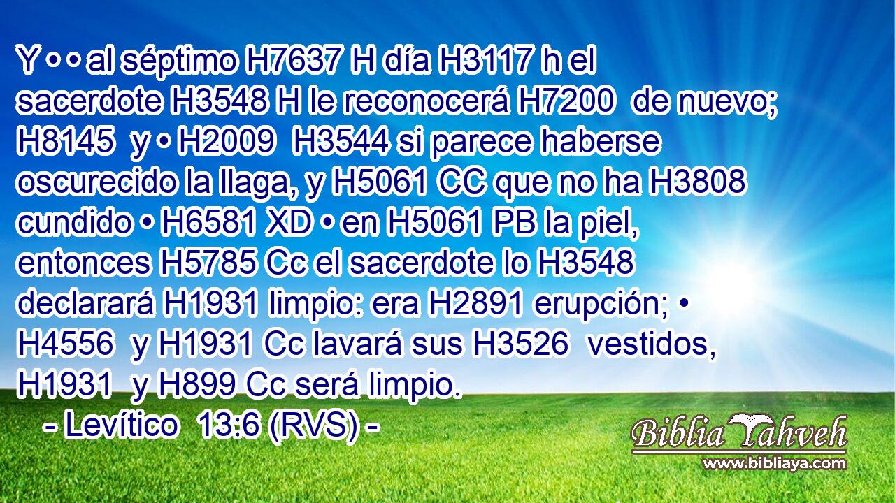 Y • • al séptimo H7637 H día H3117 h el sacerdote H3548 H le reconocerá H7200  de nuevo; H8145  y • H2009  H3544 si parece haberse oscurecido la llaga, y H5061 CC que no ha H3808 cundido • H6581 XD • en H5061 PB la piel, entonces H5785 Cc el sacerdote lo H3548  declarará H1931 limpio: era H2891 erupción; • H4556  y H1931 Cc lavará sus H3526  vestidos, H1931  y H899 Cc será limpio. 