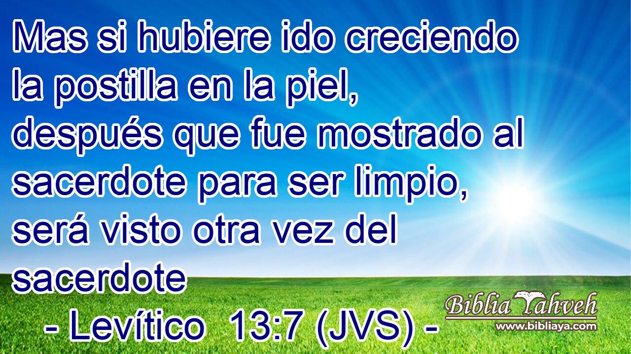 Mas si hubiere ido creciendo la postilla en la piel, después que fue mostrado al sacerdote para ser limpio, será visto otra vez del sacerdote