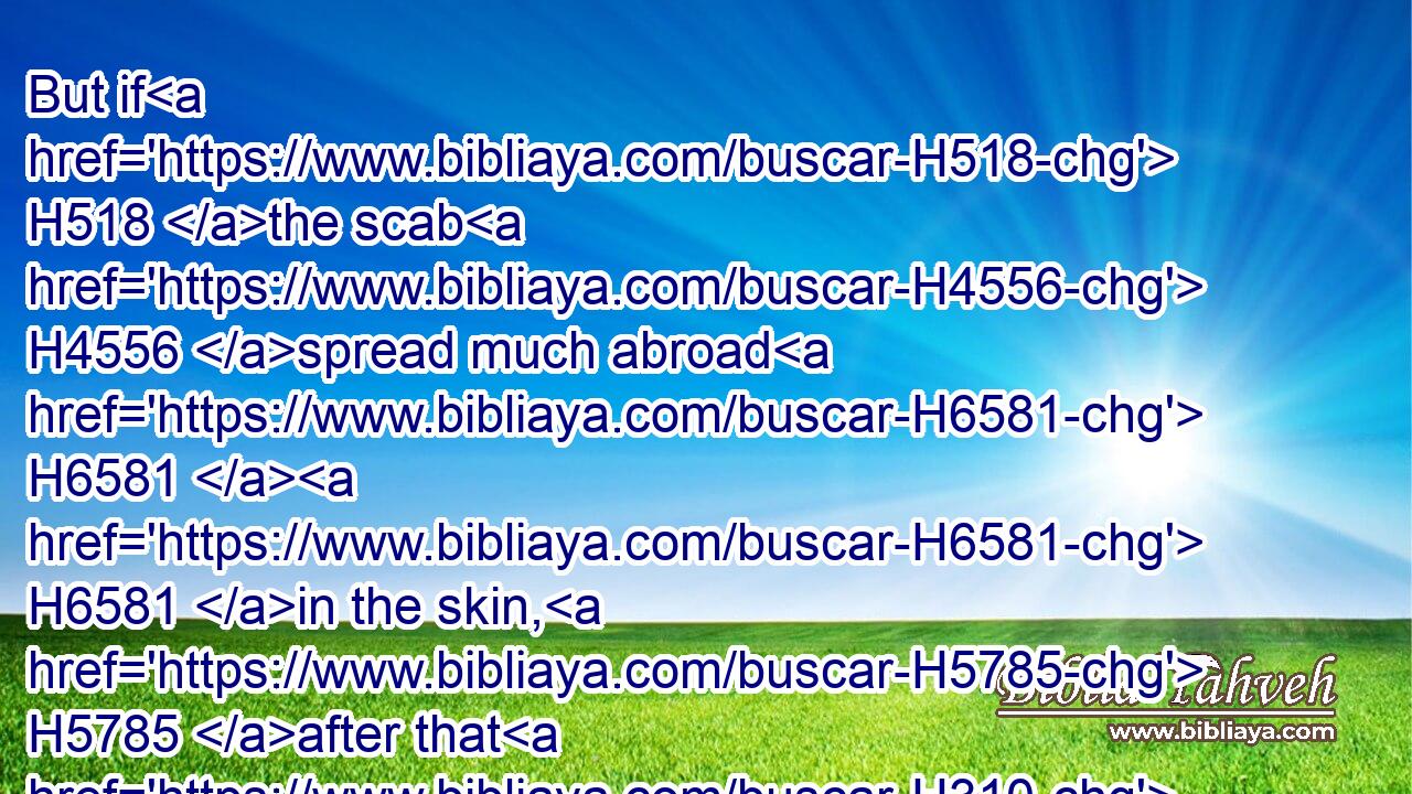 But if H518 the scab H4556 spread much abroad H6581  H6581 in the skin, H5785 after that H310 he hath been seen H7200 of H413 the priest H3548 for his cleansing, H2893 he shall be seen H7200 of H413 the priest H3548 again:H8145