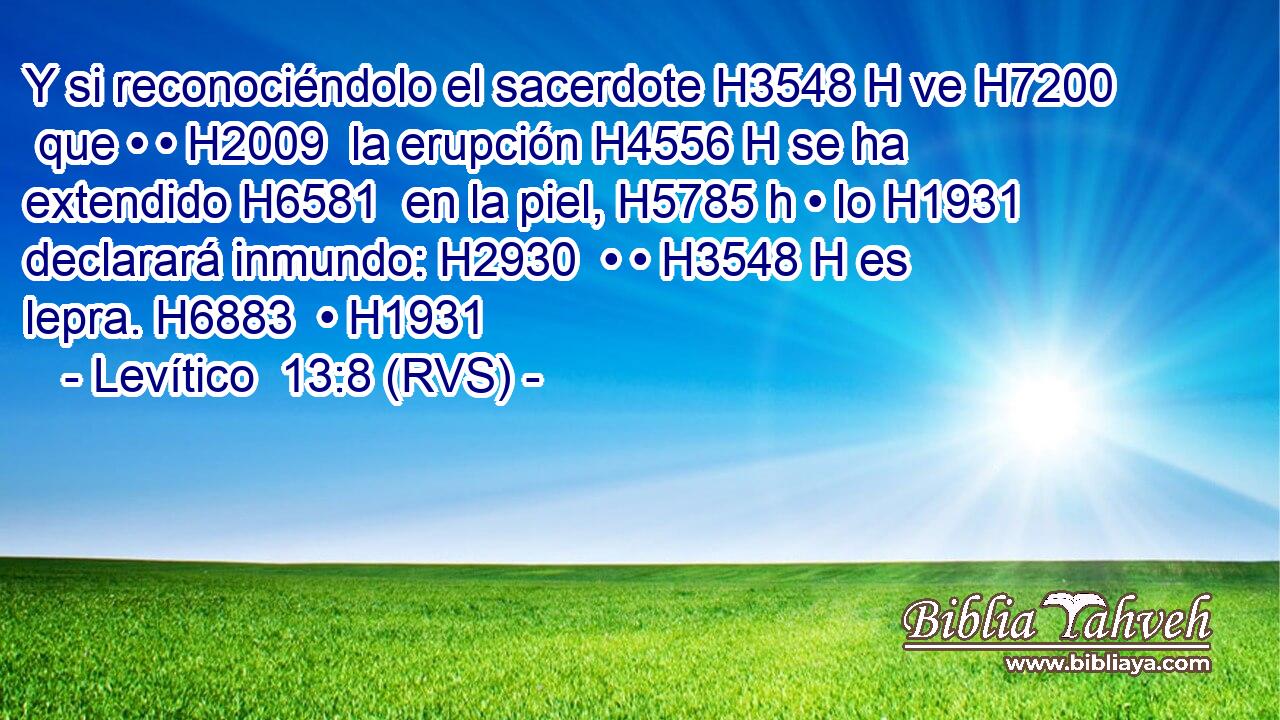 Y si reconociéndolo el sacerdote H3548 H ve H7200  que • • H2009  la erupción H4556 H se ha extendido H6581  en la piel, H5785 h • lo H1931  declarará inmundo: H2930  • • H3548 H es lepra. H6883  • H1931  