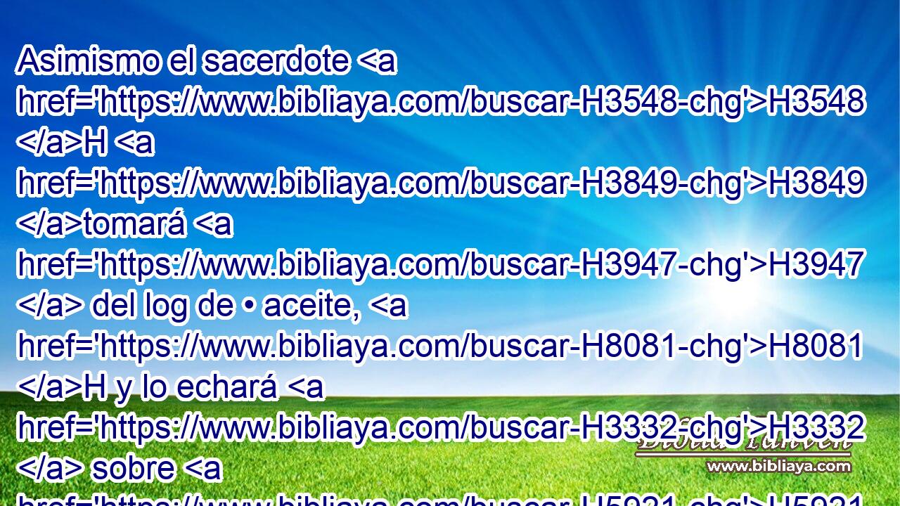 Asimismo el sacerdote H3548 H H3849 tomará H3947  del log de • aceite, H8081 H y lo echará H3332  sobre H5921 Pu la palma H3709  de • • H3548 H H8042 • su mano izquierda, 