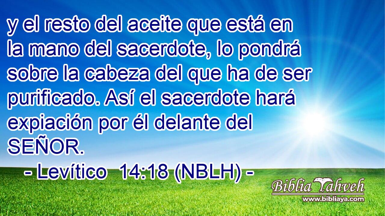  y el resto del aceite que está en la mano del sacerdote, lo pondrá sobre la cabeza del que ha de ser purificado. Así el sacerdote hará expiación por él delante del SEÑOR. 