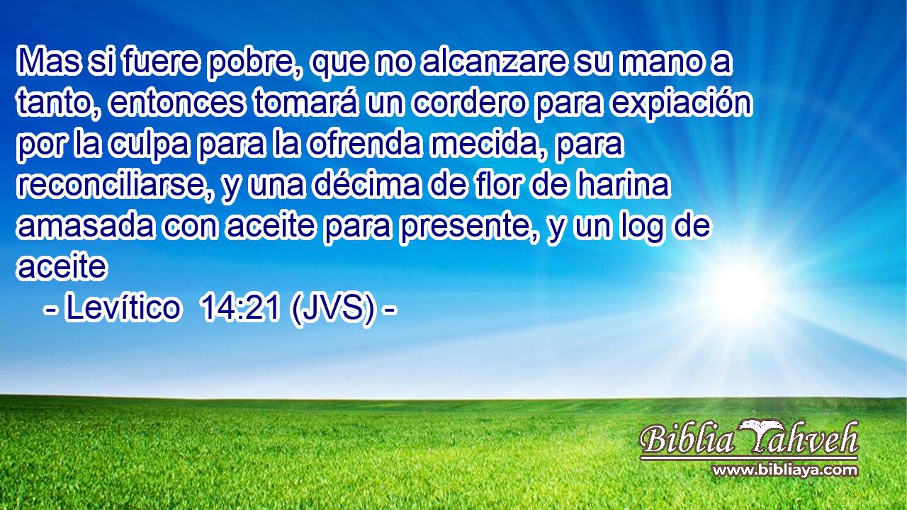 Mas si fuere pobre, que no alcanzare su mano a tanto, entonces tomará un cordero para expiación por la culpa para la ofrenda mecida, para reconciliarse, y una décima de flor de harina amasada con aceite para presente, y un log de aceite