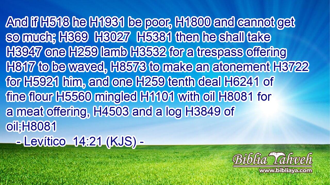 And if H518 he H1931 be poor, H1800 and cannot get so much; H369  H3027  H5381 then he shall take H3947 one H259 lamb H3532 for a trespass offering H817 to be waved, H8573 to make an atonement H3722 for H5921 him, and one H259 tenth deal H6241 of fine flour H5560 mingled H1101 with oil H8081 for a meat offering, H4503 and a log H3849 of oil;H8081