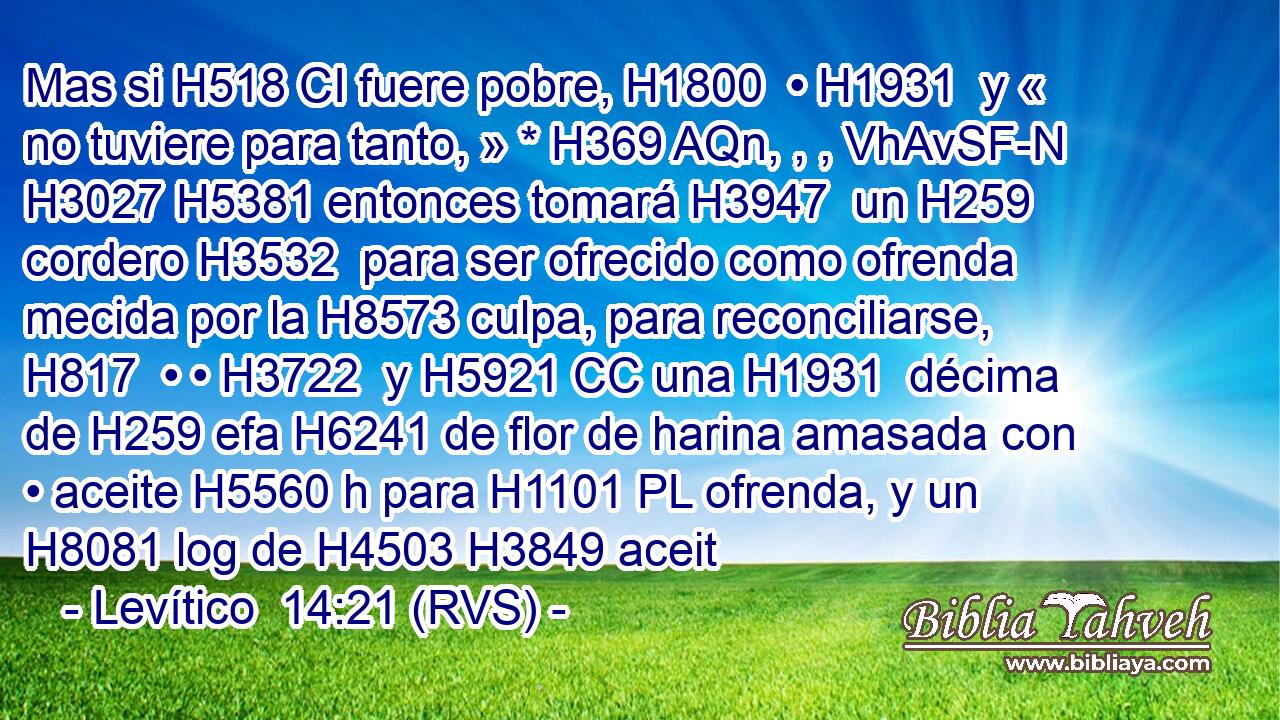 Mas si H518 CI fuere pobre, H1800  • H1931  y « no tuviere para tanto, » * H369 AQn, , , VhAvSF-N H3027 H5381 entonces tomará H3947  un H259  cordero H3532  para ser ofrecido como ofrenda mecida por la H8573 culpa, para reconciliarse, H817  • • H3722  y H5921 CC una H1931  décima de H259 efa H6241 de flor de harina amasada con • aceite H5560 h para H1101 PL ofrenda, y un H8081 log de H4503 H3849 aceit