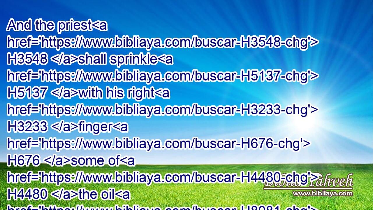 And the priest H3548 shall sprinkle H5137 with his right H3233 finger H676 some of H4480 the oil H8081 that H834 is in H5921 his left H8042 hand H3709 seven H7651 times H6471 before H6440 the LORD:H3068