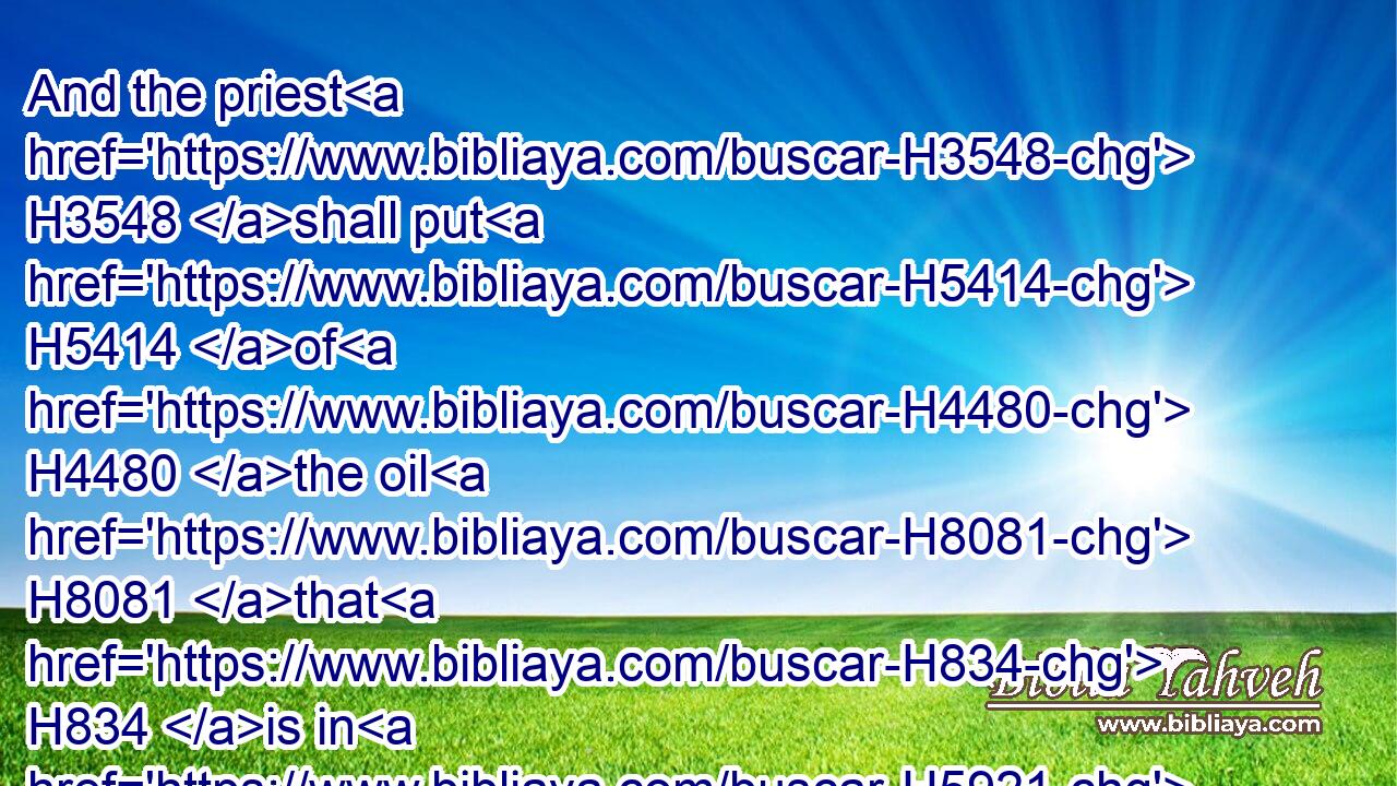 And the priest H3548 shall put H5414 of H4480 the oil H8081 that H834 is in H5921 his hand H3709 upon H5921 the tip H8571 of the right H3233 ear H241 of him that is to be cleansed, H2891 and upon H5921 the thumb H931 of his right H3233 hand, H3027 and upon H5921 the great toe H931 of his right H3233 foot, H7272 upon H5921 the place H4725 of the blood H1818 of the trespass offering:H817