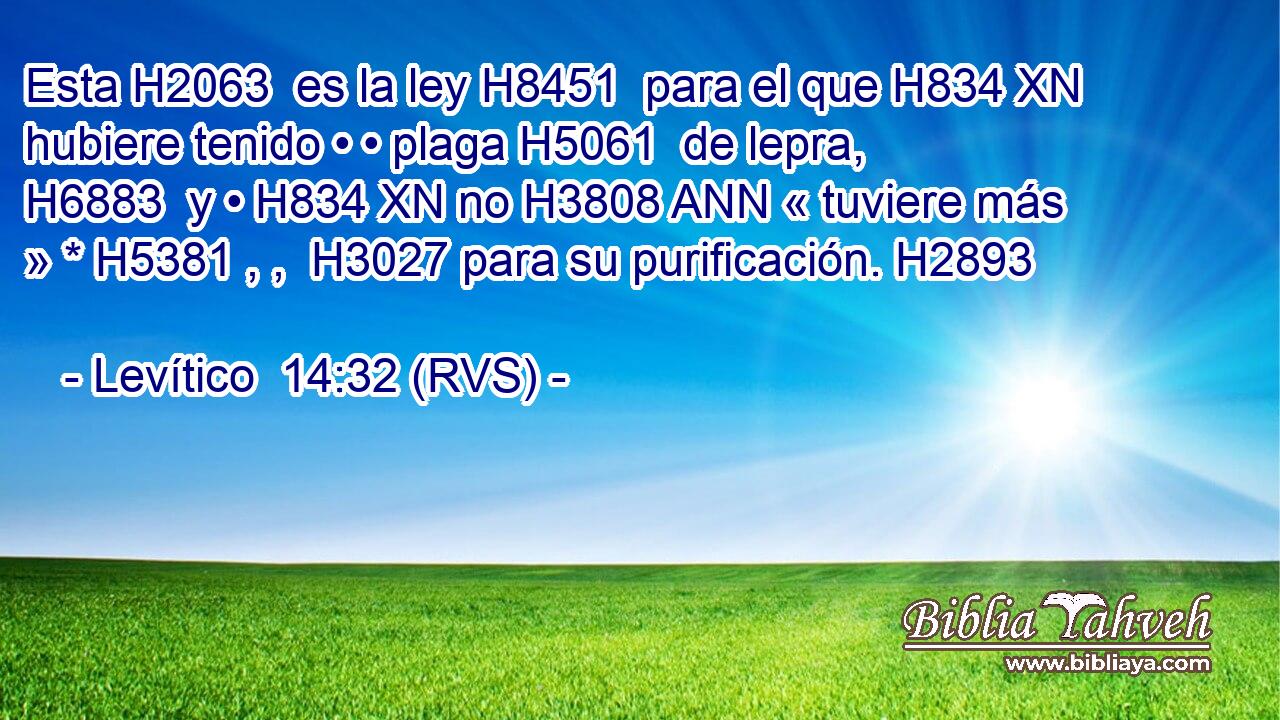 Esta H2063  es la ley H8451  para el que H834 XN hubiere tenido • • plaga H5061  de lepra, H6883  y • H834 XN no H3808 ANN « tuviere más » * H5381 , ,  H3027 para su purificación. H2893  