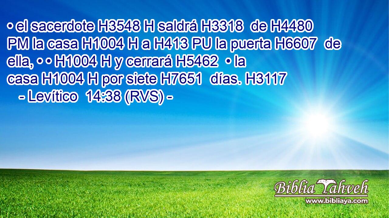 • el sacerdote H3548 H saldrá H3318  de H4480 PM la casa H1004 H a H413 PU la puerta H6607  de ella, • • H1004 H y cerrará H5462  • la casa H1004 H por siete H7651  días. H3117  