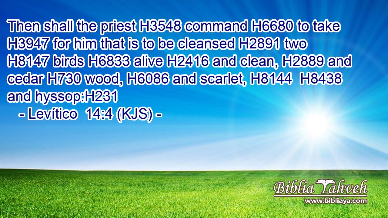 Then shall the priest H3548 command H6680 to take H3947 for him that is to be cleansed H2891 two H8147 birds H6833 alive H2416 and clean, H2889 and cedar H730 wood, H6086 and scarlet, H8144  H8438 and hyssop:H231