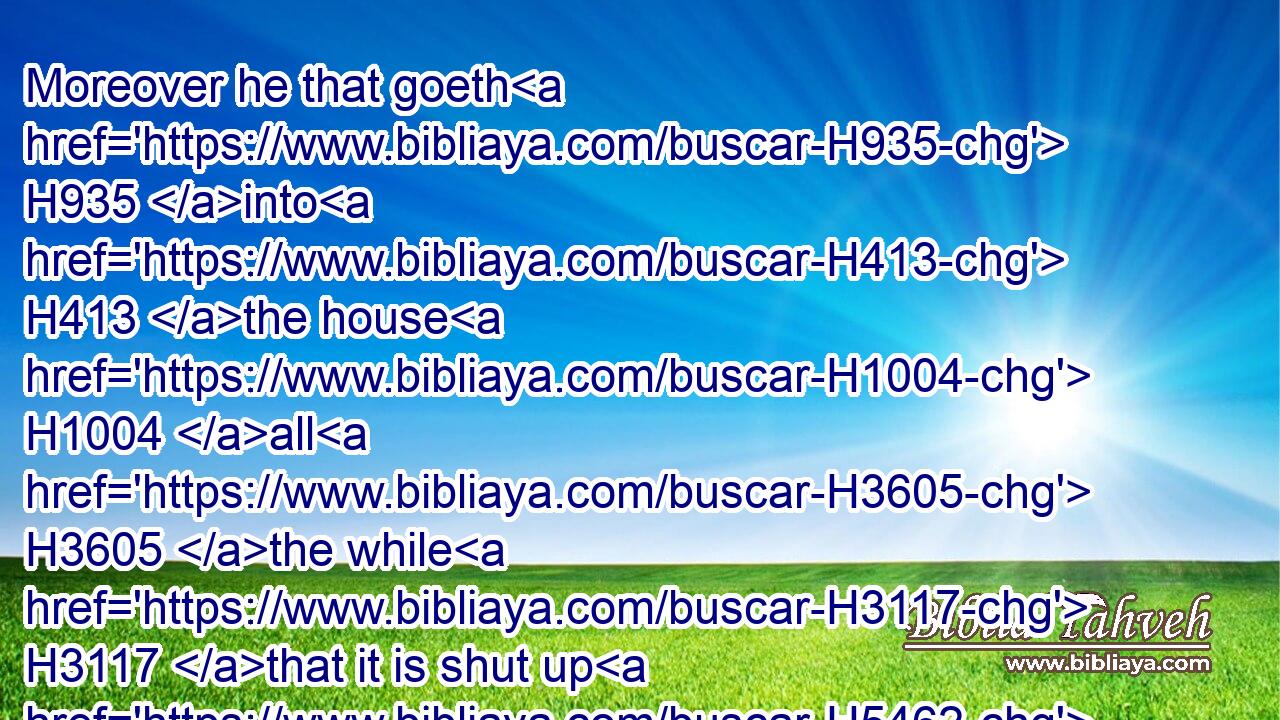 Moreover he that goeth H935 into H413 the house H1004 all H3605 the while H3117 that it is shut up H5462 shall be unclean H2930 until H5704 the even.H6153