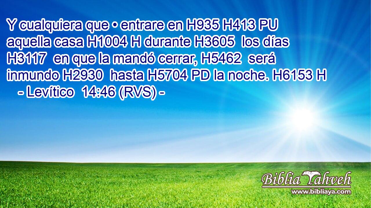 Y cualquiera que • entrare en H935 H413 PU aquella casa H1004 H durante H3605  los días H3117  en que la mandó cerrar, H5462  será inmundo H2930  hasta H5704 PD la noche. H6153 H 