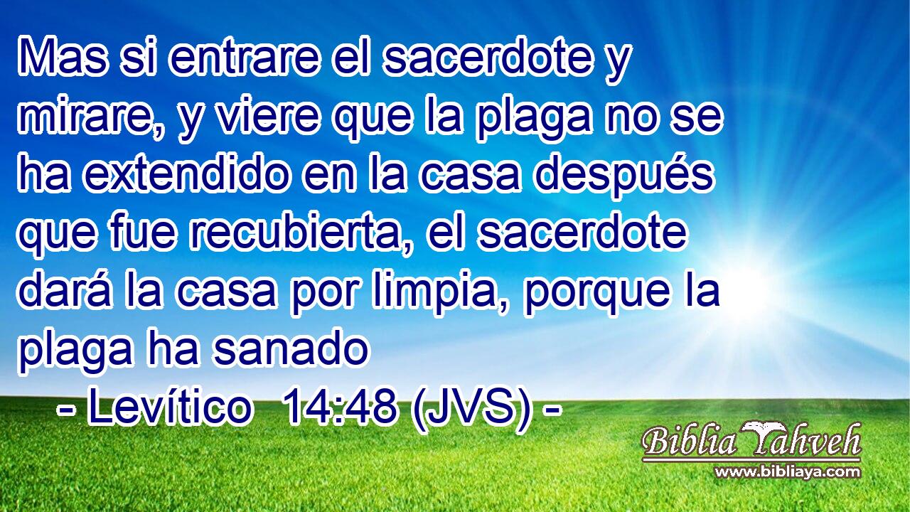 Mas si entrare el sacerdote y mirare, y viere que la plaga no se ha extendido en la casa después que fue recubierta, el sacerdote dará la casa por limpia, porque la plaga ha sanado